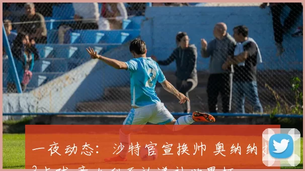 一夜动态：沙特官宣换帅 奥纳纳扑3点球 意大利否认递补世界杯