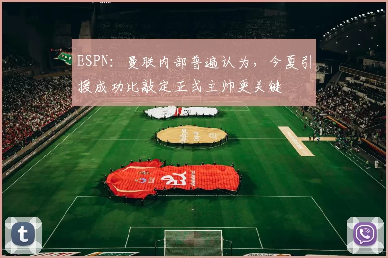 ESPN:曼联内部普遍认为,今夏引援成功比敲定正式主帅更关键