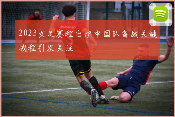 2023女足赛程出炉中国队备战关键战程引发关注