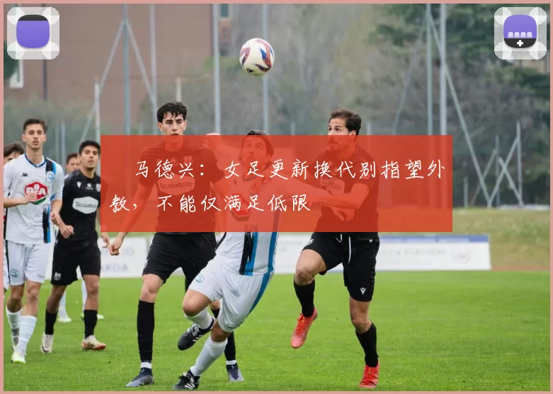 ​马德兴：女足更新换代别指望外教，不能仅满足低限