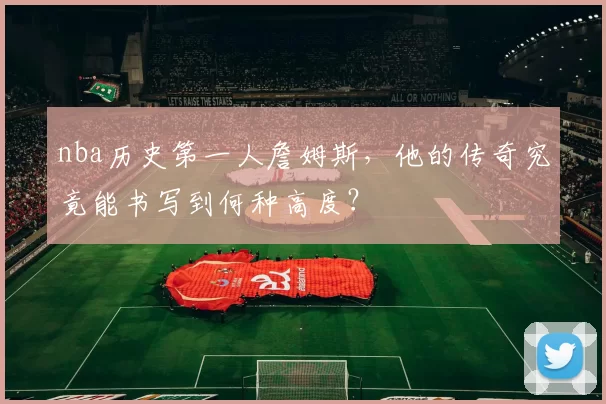 nba历史第一人詹姆斯，他的传奇究竟能书写到何种高度？