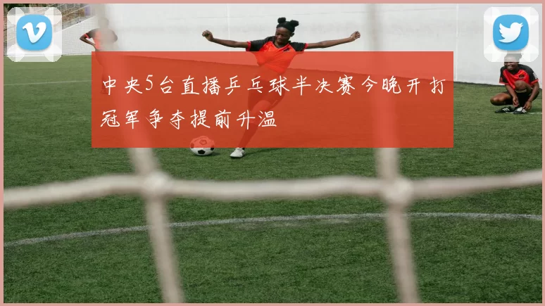 中央5台直播乒乓球半决赛今晚开打冠军争夺提前升温