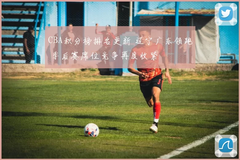 CBA积分榜排名更新 辽宁广东领跑 季后赛席位竞争再度收紧