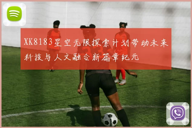 XK8183星空无限探索计划带动未来科技与人文融合新篇章纪元