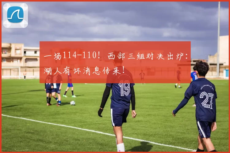 一场114-110！西部三组对决出炉：湖人有坏消息传来！