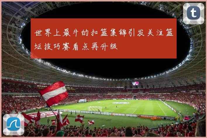 世界上最牛的扣篮集锦引发关注篮坛技巧赛看点再升级