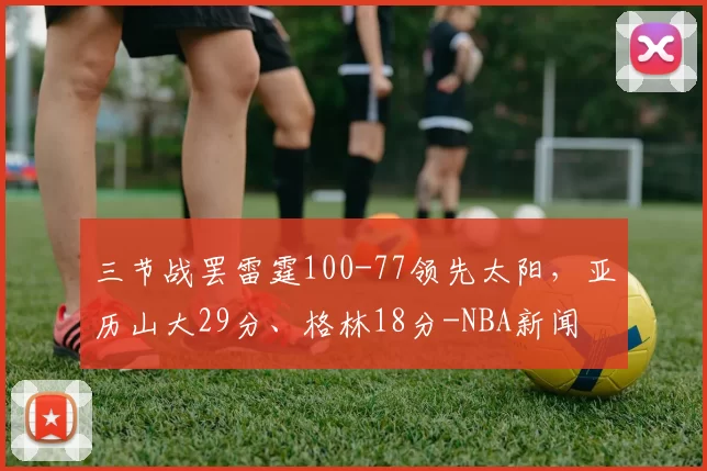 三节战罢雷霆100-77领先太阳，亚历山大29分、格林18分-NBA新闻