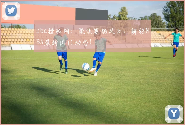 nba搜狐网：聚焦赛场风云，解锁NBA最新热门动态！