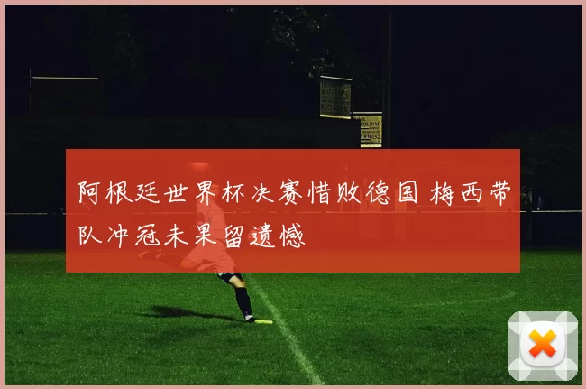 阿根廷世界杯决赛惜败德国 梅西带队冲冠未果留遗憾