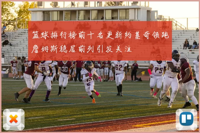 篮球排行榜前十名更新约基奇领跑詹姆斯稳居前列引发关注