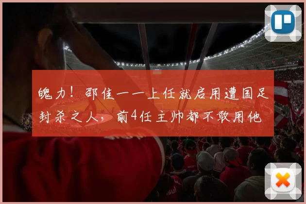 魄力!邵佳一一上任就启用遭国足封杀之人,前4任主帅都不敢用他