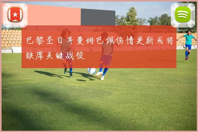 巴黎圣日耳曼姆巴佩伤情更新或将缺席关键战役