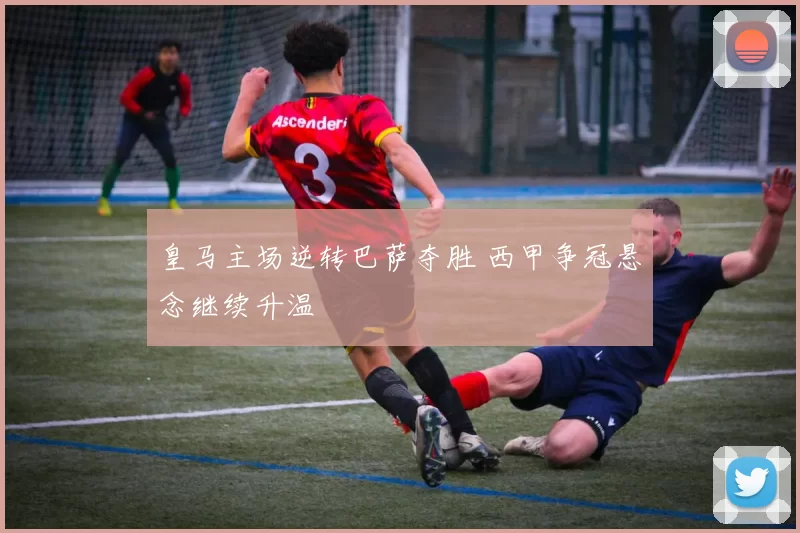 皇马主场逆转巴萨夺胜 西甲争冠悬念继续升温