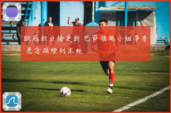 欧冠积分榜更新 巴萨领跑小组争夺 悬念延续到末轮