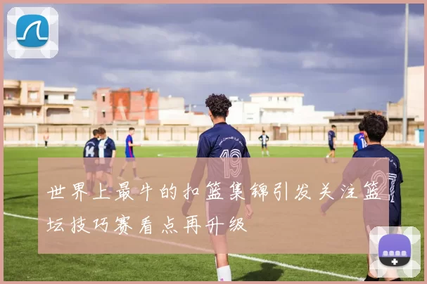 世界上最牛的扣篮集锦引发关注篮坛技巧赛看点再升级