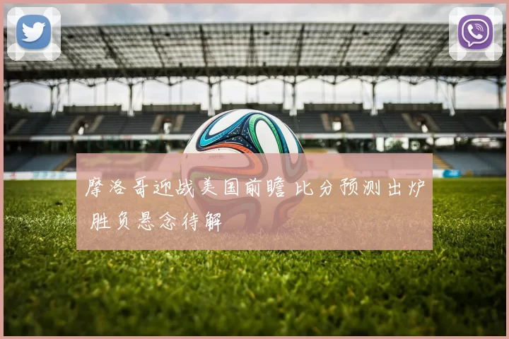 摩洛哥迎战美国前瞻 比分预测出炉 胜负悬念待解