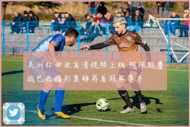 美洲杯回放高清视频上线 阿根廷鏖战巴西精彩集锦再看冠军争夺