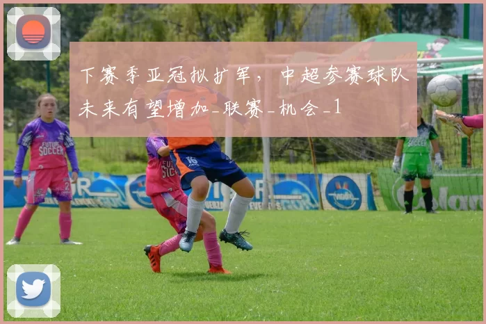 下赛季亚冠拟扩军，中超参赛球队未来有望增加_联赛_机会_1