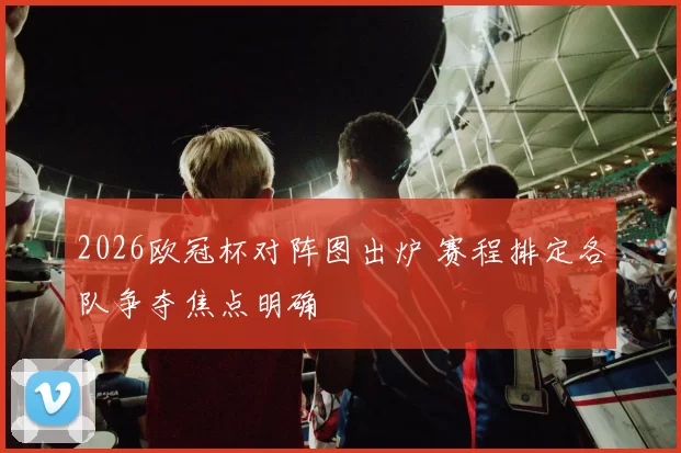 2026欧冠杯对阵图出炉 赛程排定各队争夺焦点明确