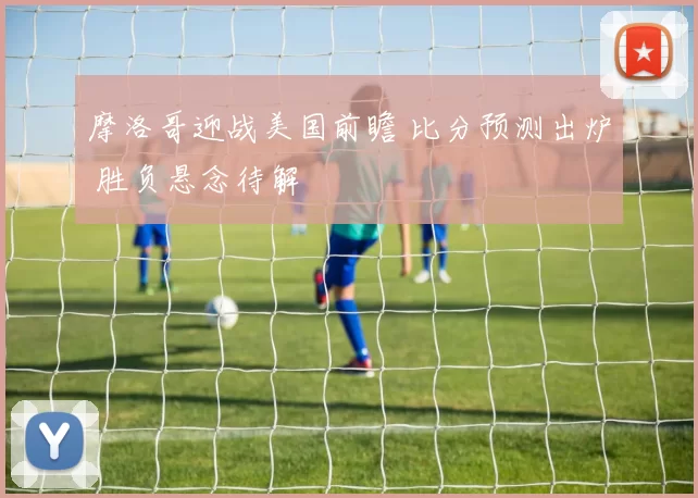 摩洛哥迎战美国前瞻 比分预测出炉 胜负悬念待解