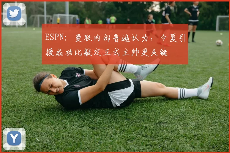 ESPN：曼联内部普遍认为，今夏引援成功比敲定正式主帅更关键