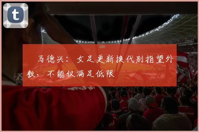 ​马德兴：女足更新换代别指望外教，不能仅满足低限
