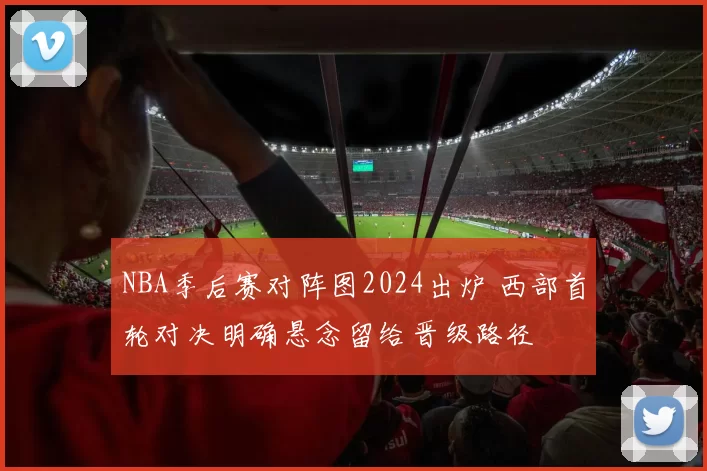 NBA季后赛对阵图2024出炉 西部首轮对决明确悬念留给晋级路径