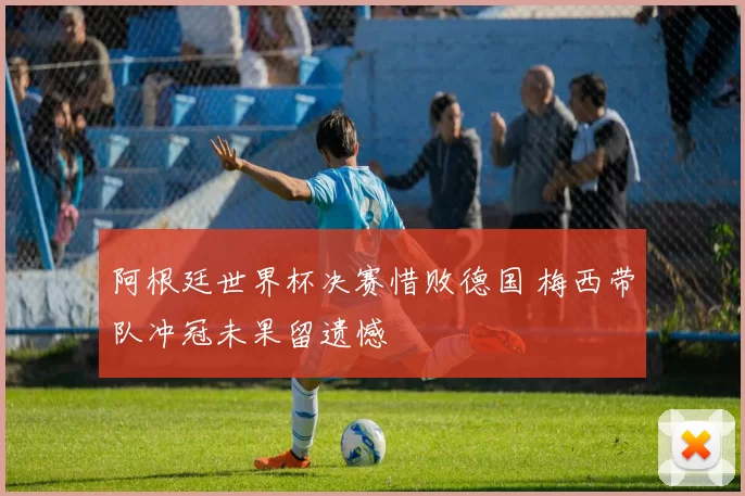 阿根廷世界杯决赛惜败德国 梅西带队冲冠未果留遗憾