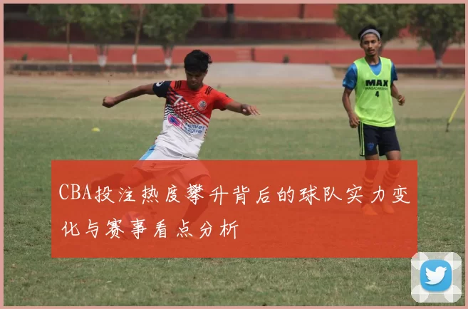 CBA投注热度攀升背后的球队实力变化与赛事看点分析