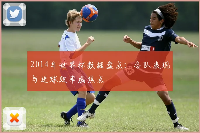 2014年世界杯数据盘点：各队表现与进球效率成焦点