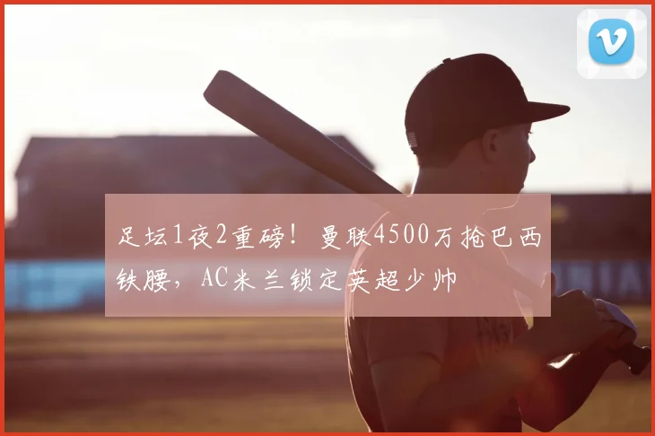 足坛1夜2重磅！曼联4500万抢巴西铁腰，AC米兰锁定英超少帅