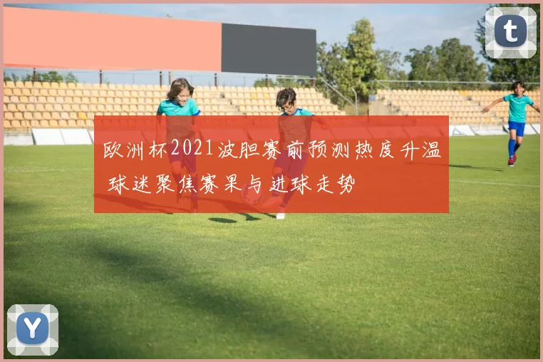 欧洲杯2021波胆赛前预测热度升温 球迷聚焦赛果与进球走势