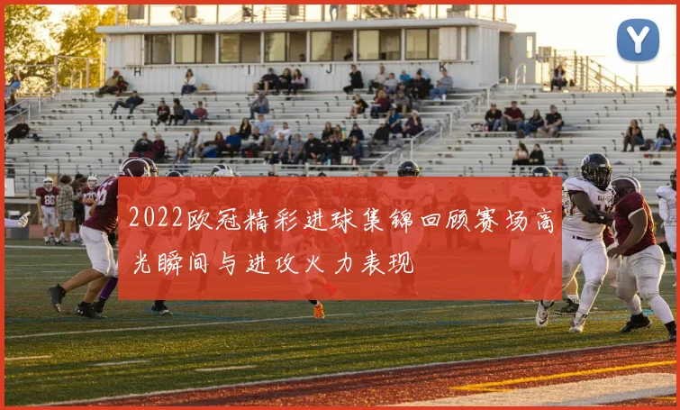 2022欧冠精彩进球集锦回顾赛场高光瞬间与进攻火力表现