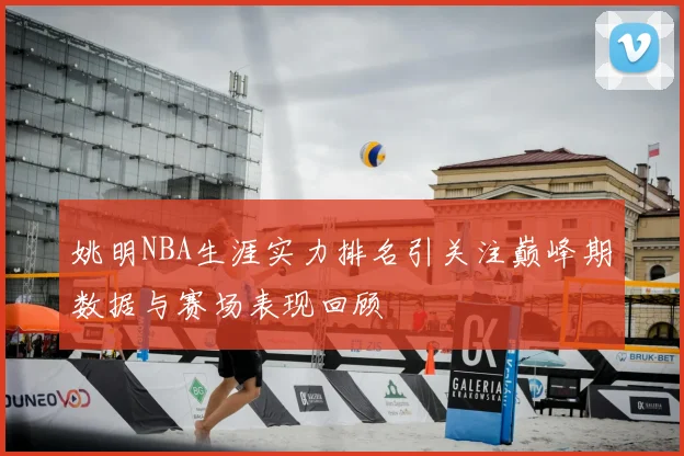 姚明NBA生涯实力排名引关注巅峰期数据与赛场表现回顾